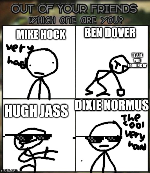 yes | BEN DOVER; MIKE HOCK; TF ARE YOU LOOKING AT; DIXIE NORMUS; HUGH JASS | image tagged in out of all your friends which are you | made w/ Imgflip meme maker