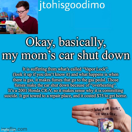 Rest in peace, car | Okay, basically, my mom’s car shut down; It is suffering from what’s called “Vapor Lock”, (look it up if you don’t know it) and what happens is when there is gas, it makes fumes that go to the gas pedal. Those fumes make the car shut down because of “overheating”. It’s a 2001 Honda CR-V, so it makes sense why it is committing suicide. It got towed to a repair place, and it costed $75 to get home. | image tagged in jtohisgoodimo template thanks to -kenneth- | made w/ Imgflip meme maker