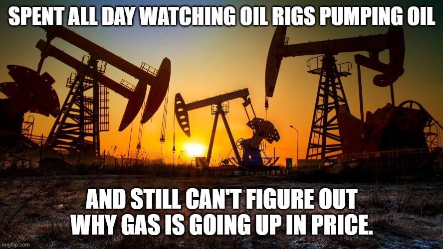 SPENT ALL DAY WATCHING OIL RIGS PUMPING OIL; AND STILL CAN'T FIGURE OUT WHY GAS IS GOING UP IN PRICE. | made w/ Imgflip meme maker