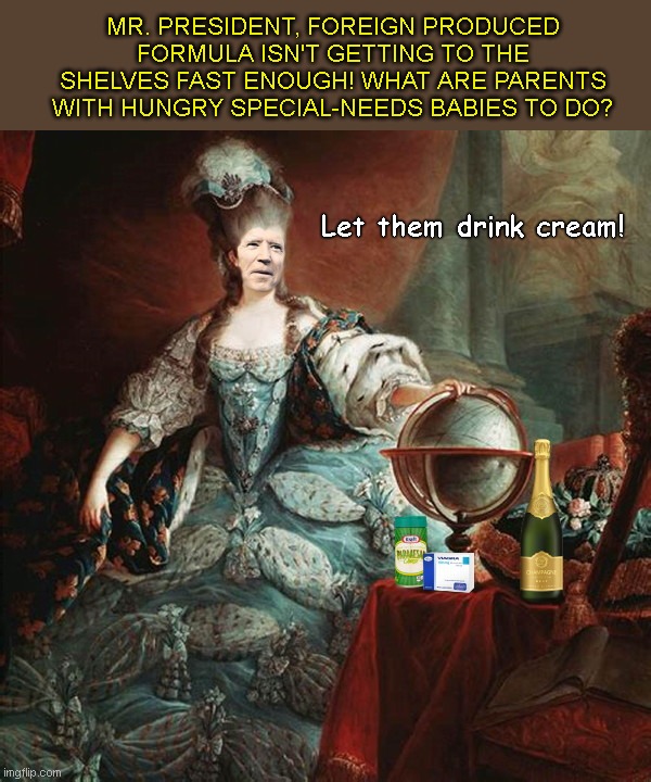Joe Antoninette | MR. PRESIDENT, FOREIGN PRODUCED FORMULA ISN'T GETTING TO THE SHELVES FAST ENOUGH! WHAT ARE PARENTS WITH HUNGRY SPECIAL-NEEDS BABIES TO DO? Let them drink cream! | image tagged in joe antoinette,infant formula shortage,biden fail,marie antoinette,let them eat cake,creepy joe biden | made w/ Imgflip meme maker
