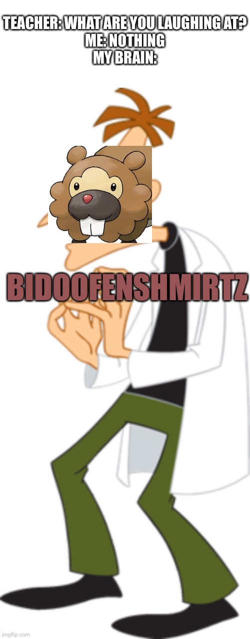 Bidoofenshmirtz evil incorporated |  TEACHER: WHAT ARE YOU LAUGHING AT?
ME: NOTHING
MY BRAIN:; BIDOOFENSHMIRTZ | image tagged in blank white template,pokemon,phineas and ferb,doofenshmirtz,the i don't care inator,what is wrong with you | made w/ Imgflip meme maker