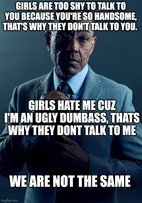 Gus Fring we are not the same | GIRLS ARE TOO SHY TO TALK TO YOU BECAUSE YOU'RE SO HANDSOME, THAT'S WHY THEY DON'T TALK TO YOU. GIRLS HATE ME CUZ I'M AN UGLY DUMBASS, THATS WHY THEY DONT TALK TO ME; WE ARE NOT THE SAME | image tagged in gus fring we are not the same | made w/ Imgflip meme maker