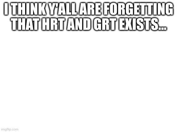 Blank White Template | I THINK Y'ALL ARE FORGETTING THAT HRT AND GRT EXISTS... | image tagged in blank white template | made w/ Imgflip meme maker