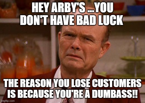Displeased Red Forman | HEY ARBY'S ...YOU DON'T HAVE BAD LUCK; THE REASON YOU LOSE CUSTOMERS IS BECAUSE YOU'RE A DUMBASS!! | image tagged in displeased red forman | made w/ Imgflip meme maker