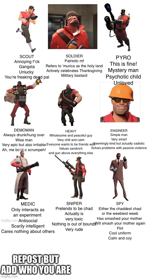 MEDIC
Only interacts as an experiment 
Antisocial
Scarily intelligent
Cares nothing about others; SPY
Either the chaddest chad or the weebiest weeb
Has smashed your mother 
Will smash your mother again
Flirt
Cool uniform
Calm and coy; SNIPER
Pretends to be chad
Actually is very toxic
Nothing is out of bounds
Very rude; REPOST BUT ADD WHO YOU ARE | made w/ Imgflip meme maker