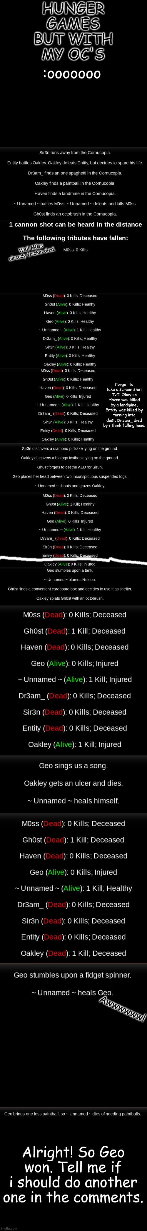 Alright! So i can add other peoples oc's in. Just comment the gender and comment: * - Oc's name - has joined the battle. | HUNGER GAMES BUT WITH MY OC'S; :ooooooo; Well M0ss already frickin died. Forgot to take a screen shot TvT. Okay so Haven was killed by a landmine, Entity was killed by turning into dust. Dr3am_ died by i think falling lmao. Awwwwww! Alright! So Geo won. Tell me if i should do another one in the comments. | image tagged in black,ignore the white line | made w/ Imgflip meme maker