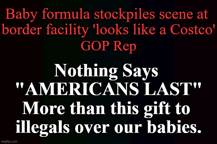 I thought Dems hated 'Conservatives' but now I think they hate 'Babies' even more....? | Baby formula stockpiles scene at 
border facility 'looks like a Costco'; GOP Rep; Nothing Says 
"AMERICANS LAST"
More than this gift to 
illegals over our babies. | image tagged in politics,democrats,illegals,babies,baby formula,americans last | made w/ Imgflip meme maker