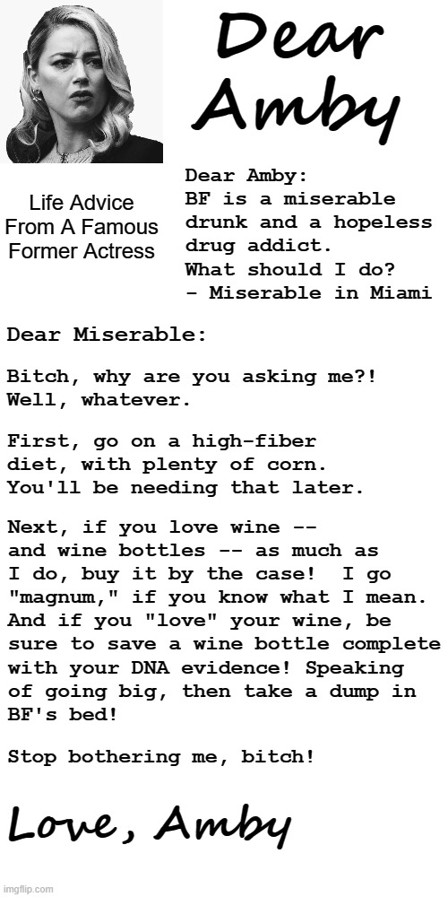 The new advice column in my local paper is the worst ever! | Dear
Amby; Dear Amby:
BF is a miserable drunk and a hopeless drug addict.  What should I do?
- Miserable in Miami; Life Advice
From A Famous Former Actress; Dear Miserable:; Bitch, why are you asking me?!
Well, whatever. First, go on a high-fiber diet, with plenty of corn.
You'll be needing that later. Next, if you love wine --
and wine bottles -- as much as
I do, buy it by the case!  I go
"magnum," if you know what I mean.
And if you "love" your wine, be
sure to save a wine bottle complete
with your DNA evidence! Speaking
of going big, then take a dump in
BF's bed! Stop bothering me, bitch! Love, Amby | image tagged in memes,dear amby,amber heard,advice column,dear abby,newspaper | made w/ Imgflip meme maker