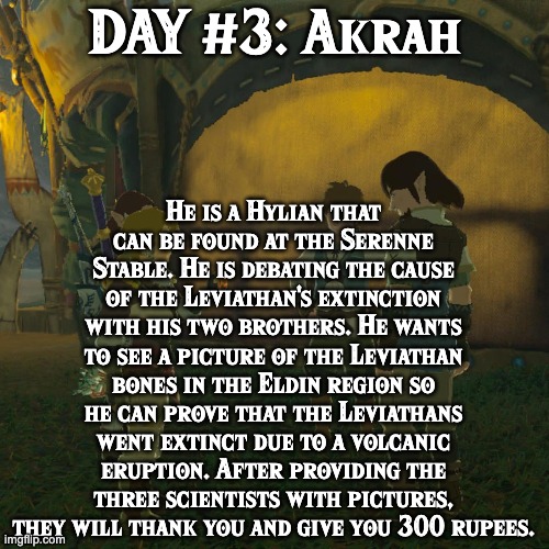 BoTW NPCs until BoTW 2. Day #3: Akrah. | He is a Hylian that can be found at the Serenne Stable. He is debating the cause of the Leviathan's extinction with his two brothers. He wants to see a picture of the Leviathan bones in the Eldin region so he can prove that the Leviathans went extinct due to a volcanic eruption. After providing the three scientists with pictures, they will thank you and give you 300 rupees. DAY #3: Akrah | image tagged in one npc every day,the legend of zelda breath of the wild | made w/ Imgflip meme maker