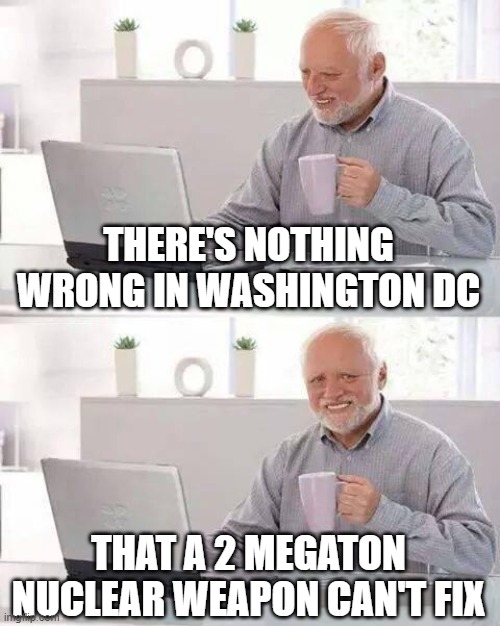 Hide the Pain Harold Meme | THERE'S NOTHING WRONG IN WASHINGTON DC; THAT A 2 MEGATON NUCLEAR WEAPON CAN'T FIX | image tagged in memes,hide the pain harold | made w/ Imgflip meme maker