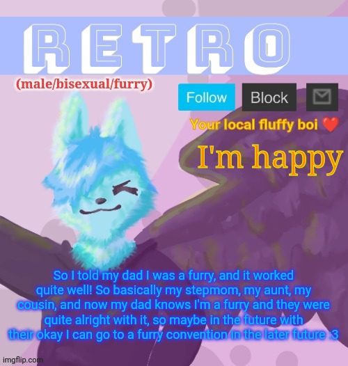 *happy floof* | I'm happy; So I told my dad I was a furry, and it worked quite well! So basically my stepmom, my aunt, my cousin, and now my dad knows I'm a furry and they were quite alright with it, so maybe in the future with their okay I can go to a furry convention in the later future :3 | image tagged in retro's announcement template v 11 | made w/ Imgflip meme maker