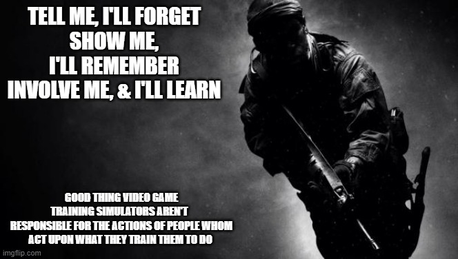 Liberal view of 1st Amendment DOMINATES Conservative view of 2A, 4A, & 5A | TELL ME, I'LL FORGET
SHOW ME, I'LL REMEMBER
INVOLVE ME, & I'LL LEARN; GOOD THING VIDEO GAME
TRAINING SIMULATORS AREN'T  
RESPONSIBLE FOR THE ACTIONS OF PEOPLE WHOM ACT UPON WHAT THEY TRAIN THEM TO DO | image tagged in call of duty | made w/ Imgflip meme maker