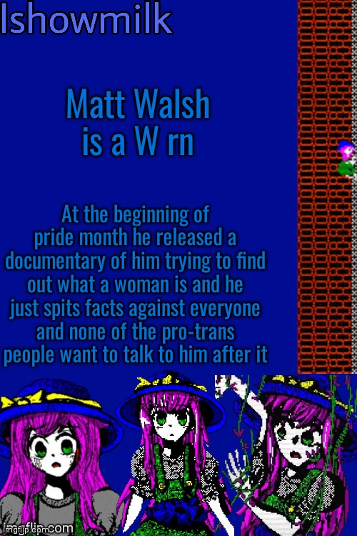 Milk but he's a 9 year old who dies (thanks Kenneth) | Matt Walsh is a W rn; At the beginning of pride month he released a documentary of him trying to find out what a woman is and he just spits facts against everyone and none of the pro-trans people want to talk to him after it | image tagged in milk but he's a 9 year old who dies thanks kenneth | made w/ Imgflip meme maker