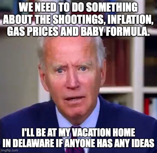Slow Joe Biden Dementia Face | WE NEED TO DO SOMETHING ABOUT THE SHOOTINGS, INFLATION, GAS PRICES AND BABY FORMULA. I'LL BE AT MY VACATION HOME IN DELAWARE IF ANYONE HAS ANY IDEAS | image tagged in slow joe biden dementia face,inflation,mass shooting,gas,joe biden | made w/ Imgflip meme maker