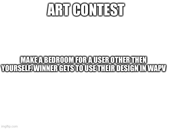 Art contest yey | ART CONTEST; MAKE A BEDROOM FOR A USER OTHER THEN YOURSELF. WINNER GETS TO USE THEIR DESIGN IN WAPV | image tagged in blank white template | made w/ Imgflip meme maker