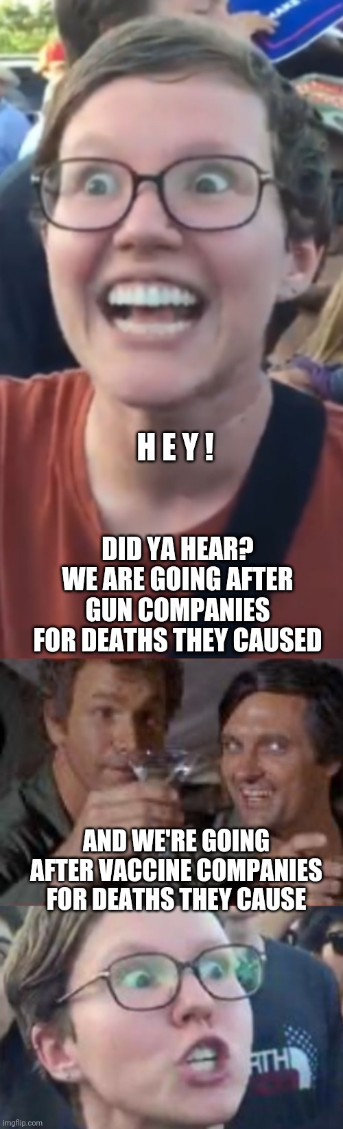 Did ya hear? | H E Y ! DID YA HEAR? WE ARE GOING AFTER GUN COMPANIES FOR DEATHS THEY CAUSED; AND WE'RE GOING AFTER VACCINE COMPANIES FOR DEATHS THEY CAUSE | image tagged in triggered,liberals,democrats,leftists,biden,nra | made w/ Imgflip meme maker
