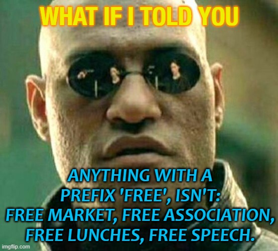 anything with a prefix 'free', isn't: free market, free association, free lunches, free speech. | WHAT IF I TOLD YOU; ANYTHING WITH A PREFIX 'FREE', ISN'T:
FREE MARKET, FREE ASSOCIATION, FREE LUNCHES, FREE SPEECH. | image tagged in what if i told you | made w/ Imgflip meme maker
