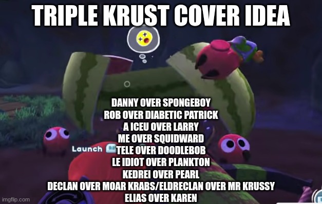 Watermelon Mayhem | TRIPLE KRUST COVER IDEA; DANNY OVER SPONGEBOY
ROB OVER DIABETIC PATRICK
A ICEU OVER LARRY
ME OVER SQUIDWARD
TELE OVER DOODLEBOB
LE IDIOT OVER PLANKTON
KEDREI OVER PEARL
DECLAN OVER MOAR KRABS/ELDRECLAN OVER MR KRUSSY
ELIAS OVER KAREN | image tagged in watermelon mayhem | made w/ Imgflip meme maker