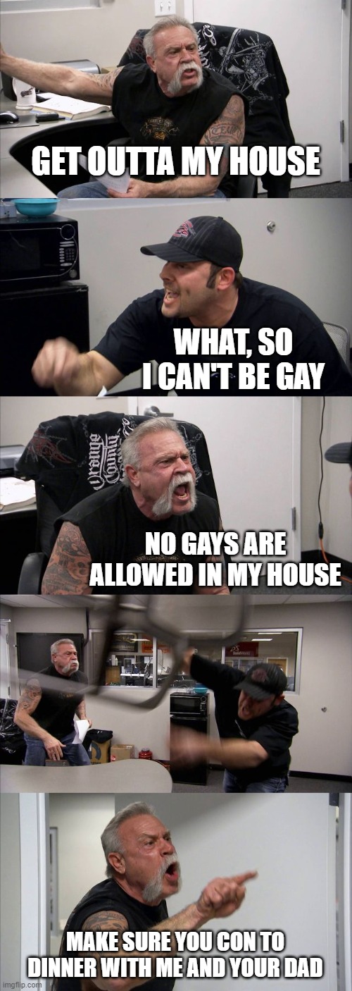American Chopper Argument Meme |  GET OUTTA MY HOUSE; WHAT, SO I CAN'T BE GAY; NO GAYS ARE ALLOWED IN MY HOUSE; MAKE SURE YOU CON TO DINNER WITH ME AND YOUR DAD | image tagged in memes,american chopper argument | made w/ Imgflip meme maker