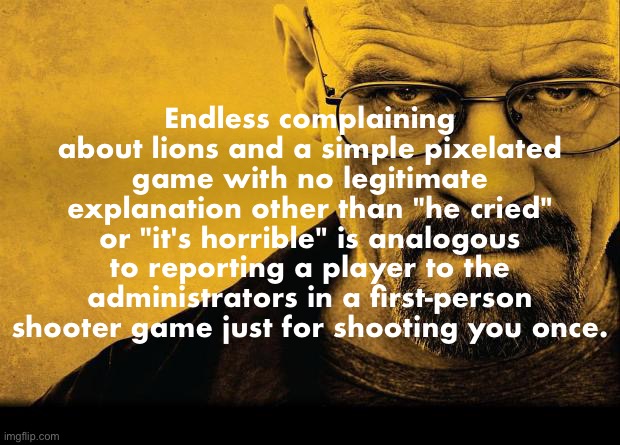 Conveyed to such a specific individual | Endless complaining about lions and a simple pixelated game with no legitimate explanation other than "he cried" or "it's horrible" is analogous to reporting a player to the administrators in a first-person shooter game just for shooting you once. | made w/ Imgflip meme maker