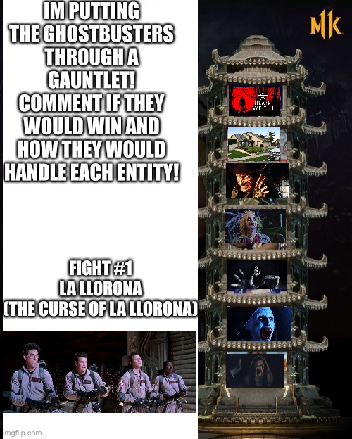 The Ghost Gauntlet | IM PUTTING THE GHOSTBUSTERS THROUGH A GAUNTLET! COMMENT IF THEY WOULD WIN AND HOW THEY WOULD HANDLE EACH ENTITY! FIGHT #1
LA LLORONA
(THE CURSE OF LA LLORONA) | image tagged in ghostbusters,la llorona,ghosts,gauntlet,horror | made w/ Imgflip meme maker