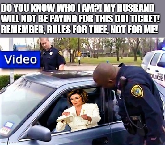 Pelosi rips traffic ticket | DO YOU KNOW WHO I AM?! MY HUSBAND
WILL NOT BE PAYING FOR THIS DUI TICKET!
REMEMBER, RULES FOR THEE, NOT FOR ME! | image tagged in nancy pelosi,husband,remember,rules,dui,ticket | made w/ Imgflip meme maker