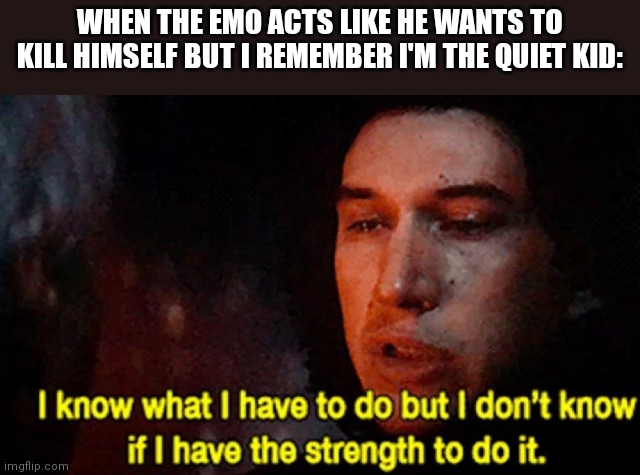 I know what I have to do but I don’t know if I have the strength | WHEN THE EMO ACTS LIKE HE WANTS TO KILL HIMSELF BUT I REMEMBER I'M THE QUIET KID: | image tagged in i know what i have to do but i don t know if i have the strength | made w/ Imgflip meme maker