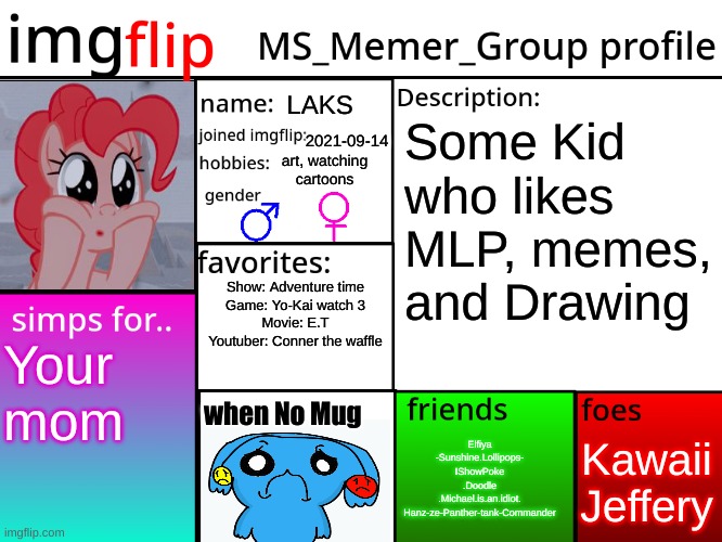 MSMG Profile | LAKS; Some Kid who likes MLP, memes, and Drawing; 2021-09-14; art, watching cartoons; Show: Adventure time
Game: Yo-Kai watch 3
Movie: E.T
Youtuber: Conner the waffle; Your mom; when No Mug; Kawaii
Jeffery; Elfiya
-Sunshine.Lollipops-
IShowPoke
.Doodle
.Michael.is.an.idiot.
Hanz-ze-Panther-tank-Commander | image tagged in msmg profile | made w/ Imgflip meme maker