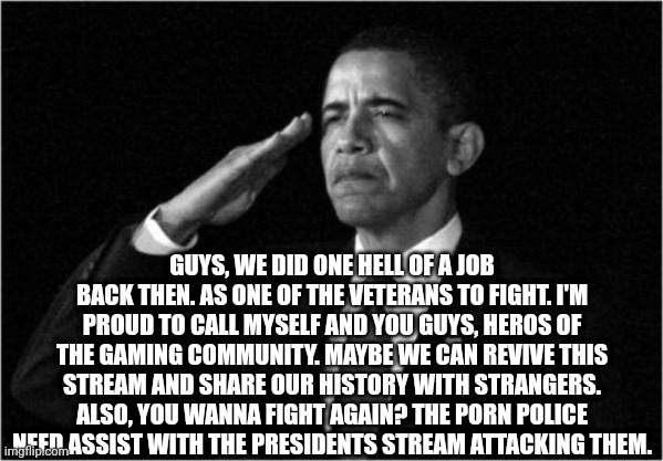 obama-salute | GUYS, WE DID ONE HELL OF A JOB BACK THEN. AS ONE OF THE VETERANS TO FIGHT. I'M PROUD TO CALL MYSELF AND YOU GUYS, HEROS OF THE GAMING COMMUNITY. MAYBE WE CAN REVIVE THIS STREAM AND SHARE OUR HISTORY WITH STRANGERS. ALSO, YOU WANNA FIGHT AGAIN? THE PORN POLICE NEED ASSIST WITH THE PRESIDENTS STREAM ATTACKING THEM. | image tagged in obama-salute | made w/ Imgflip meme maker
