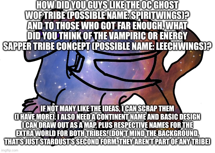 HOW DID YOU GUYS LIKE THE OC GHOST WOF TRIBE (POSSIBLE NAME: SPIRITWINGS)? AND TO THOSE WHO GOT FAR ENOUGH, WHAT DID YOU THINK OF THE VAMPIRIC OR ENERGY SAPPER TRIBE CONCEPT (POSSIBLE NAME: LEECHWINGS)? IF NOT MANY LIKE THE IDEAS, I CAN SCRAP THEM (I HAVE MORE). I ALSO NEED A CONTINENT NAME AND BASIC DESIGN I CAN DRAW OUT AS A MAP, PLUS RESPECTIVE NAMES FOR THE EXTRA WORLD FOR BOTH TRIBES. (DON’T MIND THE BACKGROUND, THAT’S JUST STARDUST’S SECOND FORM. THEY AREN’T PART OF ANY TRIBE) | made w/ Imgflip meme maker