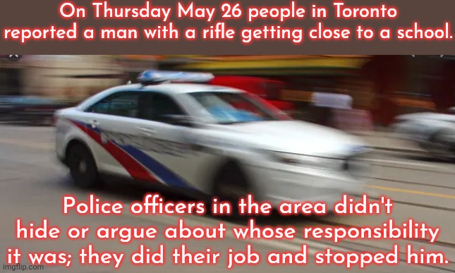 Cops can do that? | On Thursday May 26 people in Toronto reported a man with a rifle getting close to a school. Police officers in the area didn't hide or argue about whose responsibility it was; they did their job and stopped him. | image tagged in police go zoom,good job,america vs canada,law and order | made w/ Imgflip meme maker