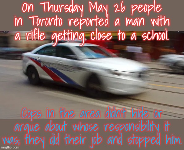 They should train American police! | On Thursday May 26 people in Toronto reported a man with a rifle getting close to a school. Cops in the area didn't hide or argue about whose responsibility it was; they did their job and stopped him. | image tagged in police go zoom,meanwhile in canada,impressive,law and order | made w/ Imgflip meme maker