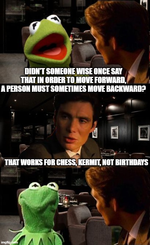 Inception Kermit | DIDN'T SOMEONE WISE ONCE SAY THAT IN ORDER TO MOVE FORWARD, A PERSON MUST SOMETIMES MOVE BACKWARD? THAT WORKS FOR CHESS, KERMIT, NOT BIRTHDAYS | image tagged in inception kermit | made w/ Imgflip meme maker