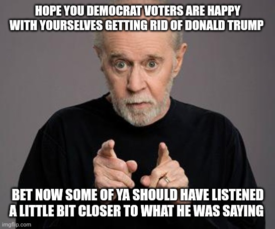 george carlin | HOPE YOU DEMOCRAT VOTERS ARE HAPPY WITH YOURSELVES GETTING RID OF DONALD TRUMP; BET NOW SOME OF YA SHOULD HAVE LISTENED A LITTLE BIT CLOSER TO WHAT HE WAS SAYING | image tagged in george carlin | made w/ Imgflip meme maker