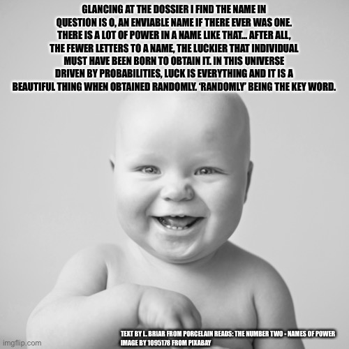 GLANCING AT THE DOSSIER I FIND THE NAME IN QUESTION IS O, AN ENVIABLE NAME IF THERE EVER WAS ONE. THERE IS A LOT OF POWER IN A NAME LIKE THAT… AFTER ALL, THE FEWER LETTERS TO A NAME, THE LUCKIER THAT INDIVIDUAL MUST HAVE BEEN BORN TO OBTAIN IT. IN THIS UNIVERSE DRIVEN BY PROBABILITIES, LUCK IS EVERYTHING AND IT IS A BEAUTIFUL THING WHEN OBTAINED RANDOMLY. ‘RANDOMLY’ BEING THE KEY WORD. TEXT BY L. BRIAR FROM PORCELAIN READS: THE NUMBER TWO - NAMES OF POWER
IMAGE BY 1095178 FROM PIXABAY | made w/ Imgflip meme maker