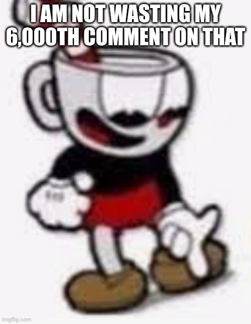 cuphead pointing down | I AM NOT WASTING MY 6,000TH COMMENT ON THAT | image tagged in cuphead pointing down | made w/ Imgflip meme maker