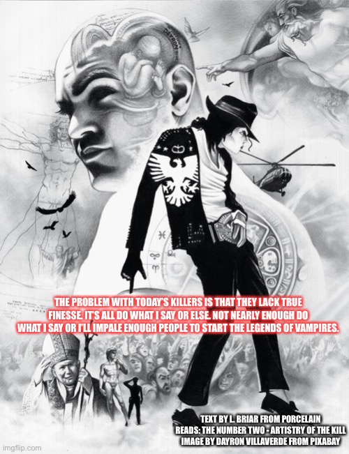 THE PROBLEM WITH TODAY’S KILLERS IS THAT THEY LACK TRUE FINESSE. IT’S ALL DO WHAT I SAY OR ELSE. NOT NEARLY ENOUGH DO WHAT I SAY OR I’LL IMPALE ENOUGH PEOPLE TO START THE LEGENDS OF VAMPIRES. TEXT BY L. BRIAR FROM PORCELAIN READS: THE NUMBER TWO - ARTISTRY OF THE KILL
IMAGE BY DAYRON VILLAVERDE FROM PIXABAY | made w/ Imgflip meme maker