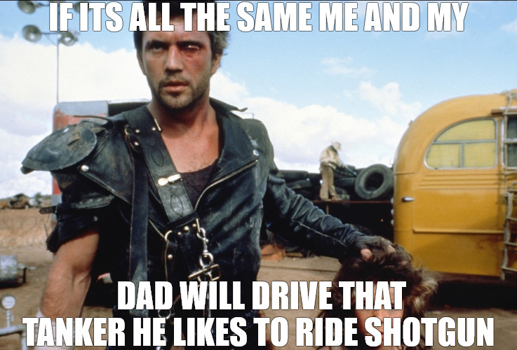 TANDEM | IF ITS ALL THE SAME ME AND MY; DAD WILL DRIVE THAT TANKER HE LIKES TO RIDE SHOTGUN | image tagged in mad max | made w/ Imgflip meme maker