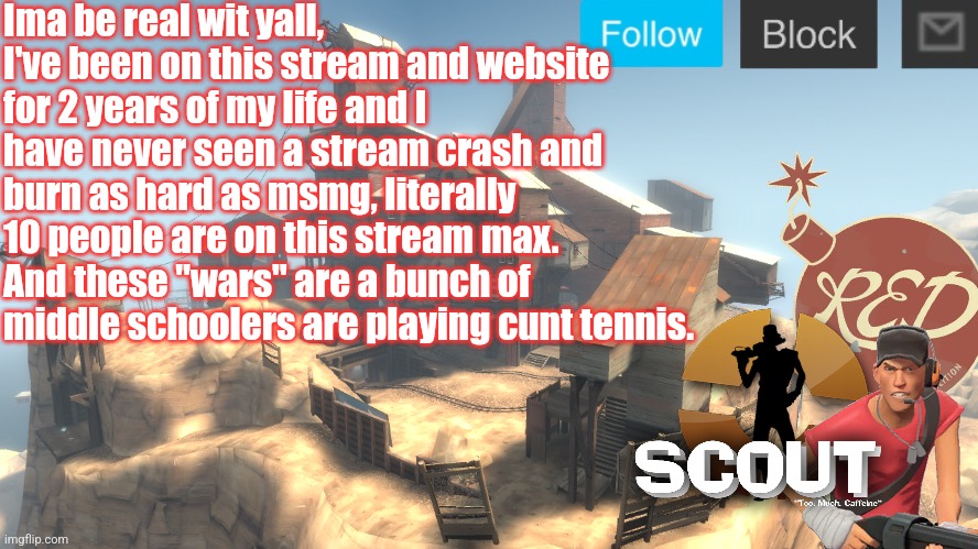 Yet I still choose to stay | Ima be real wit yall, I've been on this stream and website for 2 years of my life and I have never seen a stream crash and burn as hard as msmg, literally 10 people are on this stream max. And these "wars" are a bunch of middle schoolers are playing cunt tennis. | image tagged in scouts 4 announcement temp | made w/ Imgflip meme maker