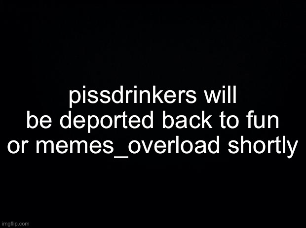 you know who you are | pissdrinkers will be deported back to fun or memes_overload shortly | made w/ Imgflip meme maker