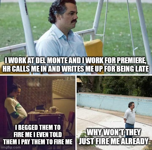 Sad Pablo Escobar Meme | I WORK AT DEL MONTE AND I WORK FOR PREMIERE, HR CALLS ME IN AND WRITES ME UP FOR BEING LATE; I BEGGED THEM TO FIRE ME I EVEN TOLD THEM I PAY THEM TO FIRE ME; WHY WON'T THEY JUST FIRE ME ALREADY | image tagged in memes,sad pablo escobar,funny,jobs,fired | made w/ Imgflip meme maker