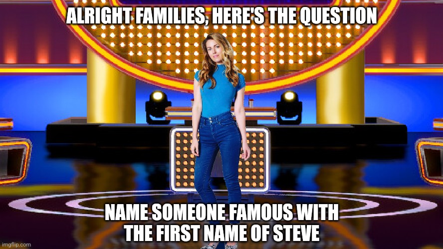 Name a famous Steve | ALRIGHT FAMILIES, HERE'S THE QUESTION; NAME SOMEONE FAMOUS WITH
THE FIRST NAME OF STEVE | image tagged in memes,game show,survey says,steve harvey,family feud,sarah pribis | made w/ Imgflip meme maker