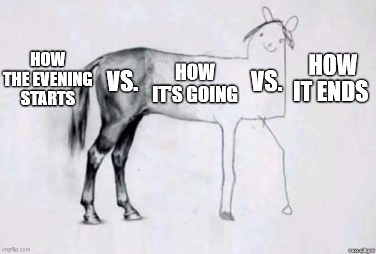 Horse Drawing | HOW THE EVENING STARTS; HOW IT'S GOING; HOW IT ENDS; VS. VS. | image tagged in horse drawing | made w/ Imgflip meme maker