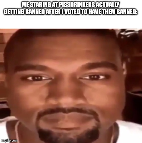 kanye west starring | ME STARING AT PISSDRINKERS ACTUALLY GETTING BANNED AFTER I VOTED TO HAVE THEM BANNED: | image tagged in kanye west starring | made w/ Imgflip meme maker