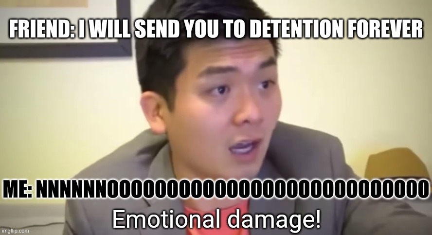 ME BE LIKE | FRIEND: I WILL SEND YOU TO DETENTION FOREVER; ME: NNNNNNOOOOOOOOOOOOOOOOOOOOOOOOO00 | image tagged in emotional damage | made w/ Imgflip meme maker