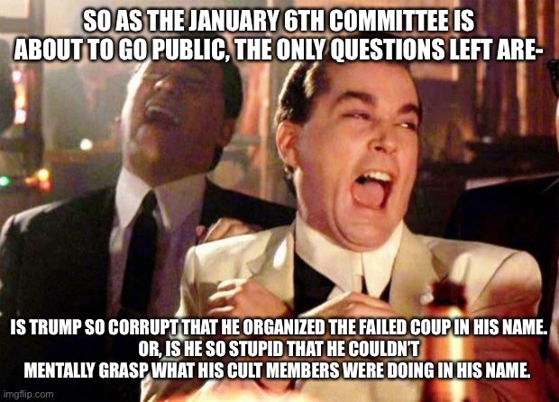 Wise guys laughing | SO AS THE JANUARY 6TH COMMITTEE IS ABOUT TO GO PUBLIC, THE ONLY QUESTIONS LEFT ARE-; IS TRUMP SO CORRUPT THAT HE ORGANIZED THE FAILED COUP IN HIS NAME.
OR, IS HE SO STUPID THAT HE COULDN’T MENTALLY GRASP WHAT HIS CULT MEMBERS WERE DOING IN HIS NAME. | image tagged in wise guys laughing | made w/ Imgflip meme maker