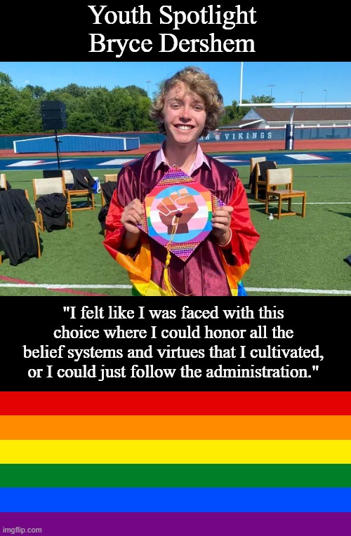 Bryce Dershem - Role Model | Youth Spotlight
Bryce Dershem; "I felt like I was faced with this choice where I could honor all the belief systems and virtues that I cultivated, or I could just follow the administration." | image tagged in double long black template,lgbt,brave,memes | made w/ Imgflip meme maker