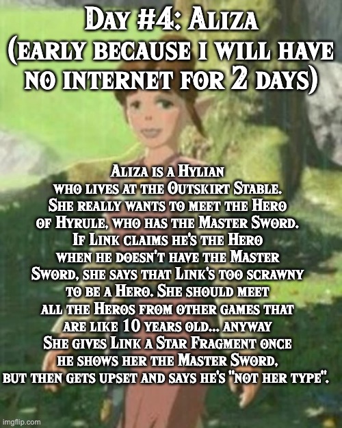 BoTW NPCs until BoTW 2. Day #4: Aliza. | Aliza is a Hylian who lives at the Outskirt Stable. She really wants to meet the Hero of Hyrule, who has the Master Sword. If Link claims he's the Hero when he doesn't have the Master Sword, she says that Link's too scrawny to be a Hero. She should meet all the Heros from other games that are like 10 years old... anyway
She gives Link a Star Fragment once he shows her the Master Sword, but then gets upset and says he's "not her type". Day #4: Aliza
(early because i will have no internet for 2 days) | image tagged in one npc every day,the legend of zelda breath of the wild | made w/ Imgflip meme maker