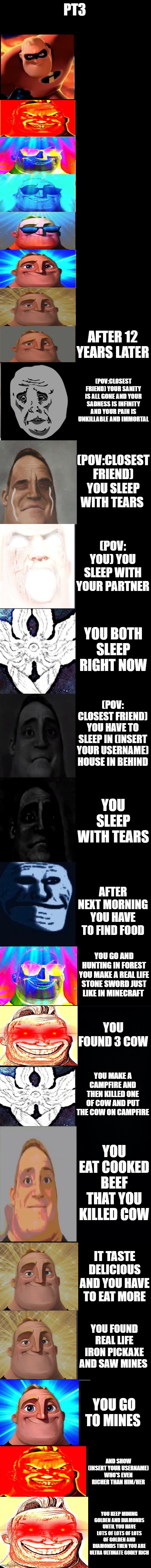 mr incredible becoming sad/canny part 3 | PT3; AFTER 12 YEARS LATER; (POV:CLOSEST FRIEND) YOUR SANITY IS ALL GONE AND YOUR SADNESS IS INFINITY AND YOUR PAIN IS UNKILLABLE AND IMMORTAL; (POV:CLOSEST FRIEND) YOU SLEEP WITH TEARS; (POV: YOU) YOU SLEEP WITH YOUR PARTNER; YOU BOTH SLEEP RIGHT NOW; (POV: CLOSEST FRIEND) YOU HAVE TO SLEEP IN (INSERT YOUR USERNAME) HOUSE IN BEHIND; YOU SLEEP WITH TEARS; AFTER NEXT MORNING YOU HAVE TO FIND FOOD; YOU GO AND HUNTING IN FOREST YOU MAKE A REAL LIFE STONE SWORD JUST LIKE IN MINECRAFT; YOU FOUND 3 COW; YOU MAKE A CAMPFIRE AND THEN KILLED ONE OF COW AND PUT THE COW ON CAMPFIRE; YOU EAT COOKED BEEF THAT YOU KILLED COW; IT TASTE DELICIOUS AND YOU HAVE TO EAT MORE; YOU FOUND REAL LIFE IRON PICKAXE AND SAW MINES; YOU GO TO MINES; AND SHOW (INSERT YOUR USERNAME) WHO'S EVEN RICHER THAN HIM/HER; YOU KEEP MINING GOLDEN AND DIAMONDS UNTIL YOU HAVE LOTS OF LOTS OF LOTS OF GOLDEN AND DIAMONDS THEN YOU ARE ULTRA ULTIMATE GODLY RICH | image tagged in mr incredible becoming sad 3rd extension | made w/ Imgflip meme maker
