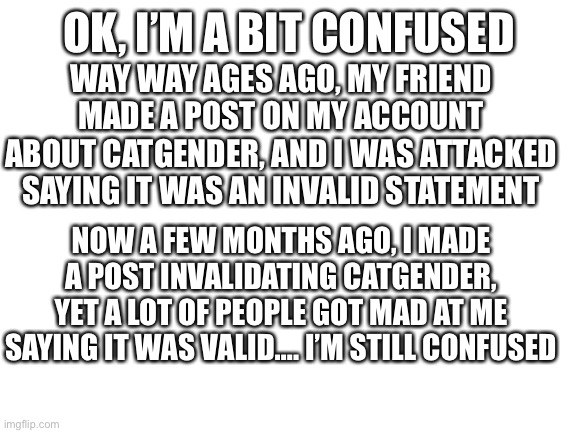 Blank White Template | OK, I’M A BIT CONFUSED; WAY WAY AGES AGO, MY FRIEND MADE A POST ON MY ACCOUNT ABOUT CATGENDER, AND I WAS ATTACKED SAYING IT WAS AN INVALID STATEMENT; NOW A FEW MONTHS AGO, I MADE A POST INVALIDATING CATGENDER, YET A LOT OF PEOPLE GOT MAD AT ME SAYING IT WAS VALID…. I’M STILL CONFUSED | image tagged in blank white template | made w/ Imgflip meme maker